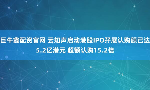 巨牛鑫配资官网 云知声启动港股IPO孖展认购额已达5.2亿港元 超额认购15.2倍