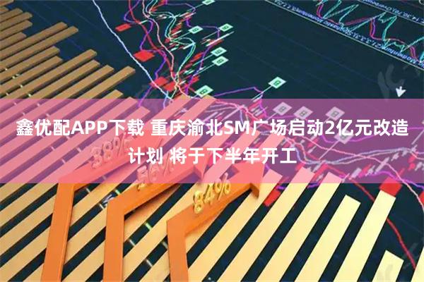 鑫优配APP下载 重庆渝北SM广场启动2亿元改造计划 将于下半年开工