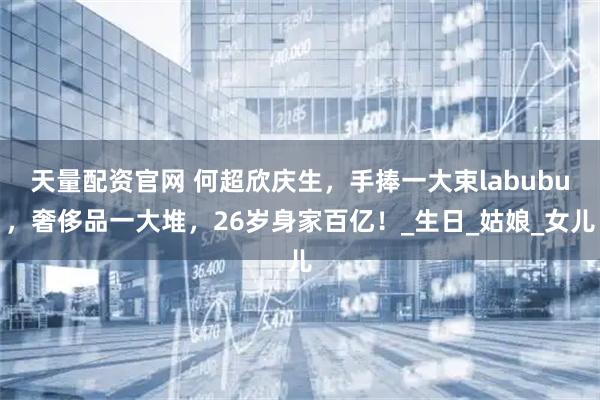 天量配资官网 何超欣庆生，手捧一大束labubu，奢侈品一大堆，26岁身家百亿！_生日_姑娘_女儿