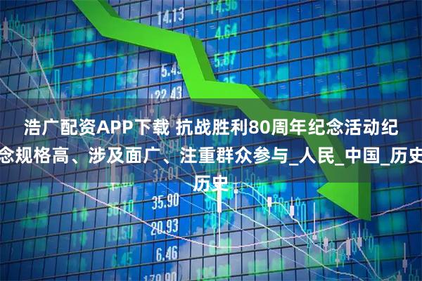 浩广配资APP下载 抗战胜利80周年纪念活动纪念规格高、涉及面广、注重群众参与_人民_中国_历史