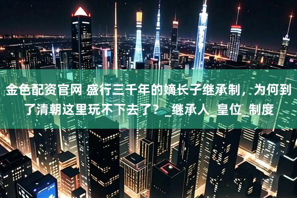 金色配资官网 盛行三千年的嫡长子继承制，为何到了清朝这里玩不下去了？_继承人_皇位_制度
