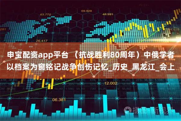 申宝配资app平台 （抗战胜利80周年）中俄学者以档案为窗铭记战争创伤记忆_历史_黑龙江_会上