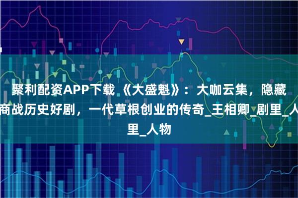 聚利配资APP下载 《大盛魁》：大咖云集，隐藏的商战历史好剧，一代草根创业的传奇_王相卿_剧里_人物
