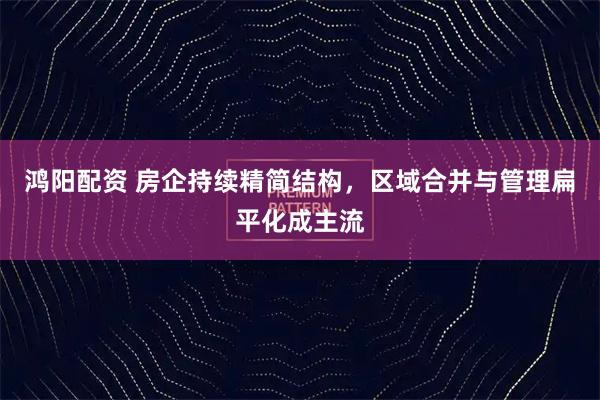 鸿阳配资 房企持续精简结构，区域合并与管理扁平化成主流