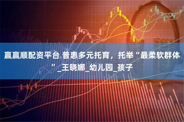 赢赢顺配资平台 普惠多元托育，托举“最柔软群体”_王晓娜_幼儿园_孩子