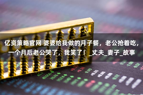 亿资策略官网 婆婆给我做的月子餐，老公抢着吃，一个月后老公哭了，我笑了！_丈夫_妻子_故事