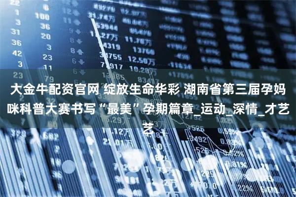 大金牛配资官网 绽放生命华彩 湖南省第三届孕妈咪科普大赛书写“最美”孕期篇章_运动_深情_才艺