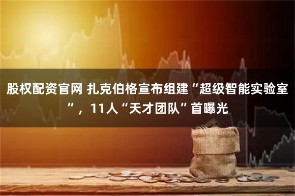股权配资官网 扎克伯格宣布组建“超级智能实验室”，11人“天才团队”首曝光