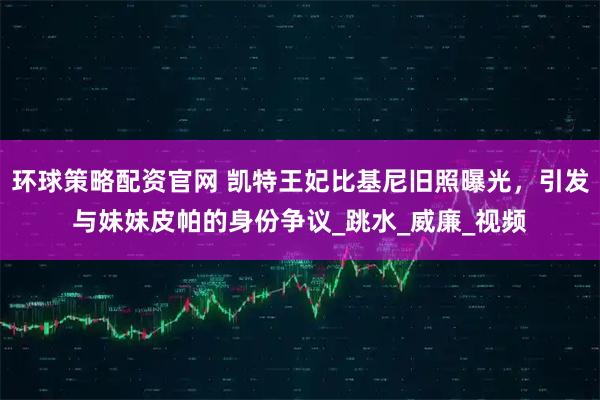 环球策略配资官网 凯特王妃比基尼旧照曝光，引发与妹妹皮帕的身份争议_跳水_威廉_视频