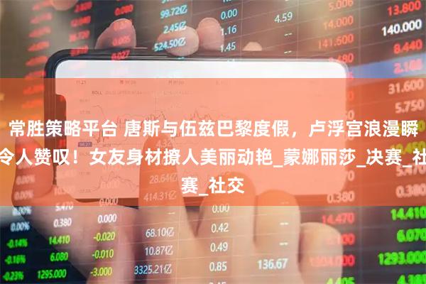 常胜策略平台 唐斯与伍兹巴黎度假，卢浮宫浪漫瞬间令人赞叹！女友身材撩人美丽动艳_蒙娜丽莎_决赛_社交