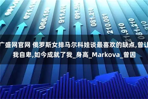 广盛网官网 俄罗斯女排马尔科娃谈最喜欢的缺点,曾让我自卑,如今成就了我_身高_Markova_曾因