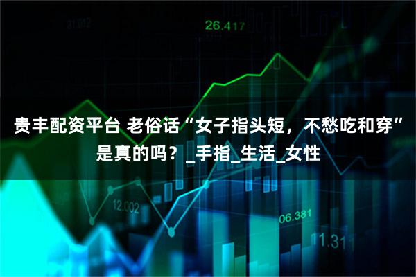 贵丰配资平台 老俗话“女子指头短，不愁吃和穿”是真的吗？_手指_生活_女性
