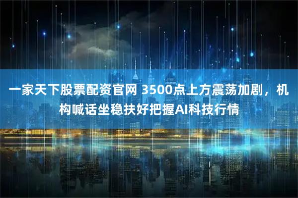 一家天下股票配资官网 3500点上方震荡加剧，机构喊话坐稳扶好把握AI科技行情