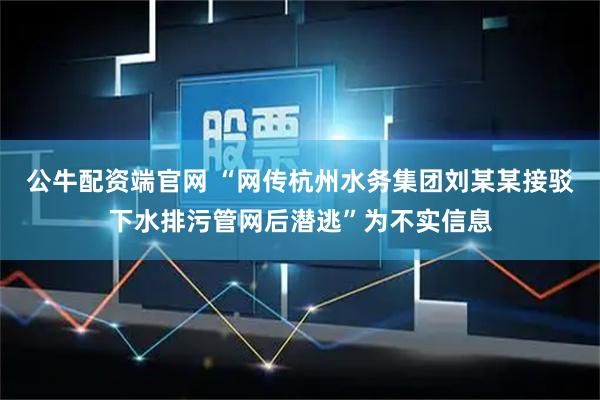 公牛配资端官网 “网传杭州水务集团刘某某接驳下水排污管网后潜逃”为不实信息
