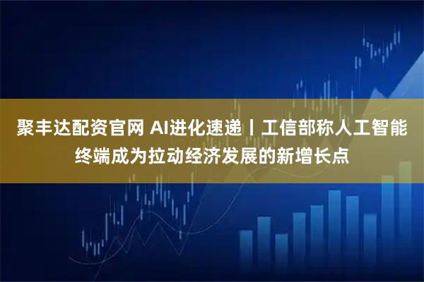聚丰达配资官网 AI进化速递丨工信部称人工智能终端成为拉动经济发展的新增长点