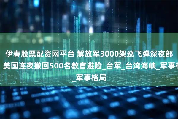 伊春股票配资网平台 解放军3000架巡飞弹深夜部署，美国连夜撤回500名教官避险_台军_台湾海峡_军事格局