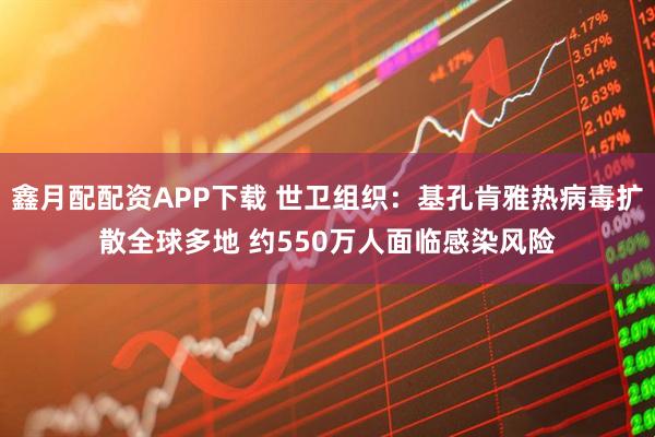 鑫月配配资APP下载 世卫组织：基孔肯雅热病毒扩散全球多地 约550万人面临感染风险