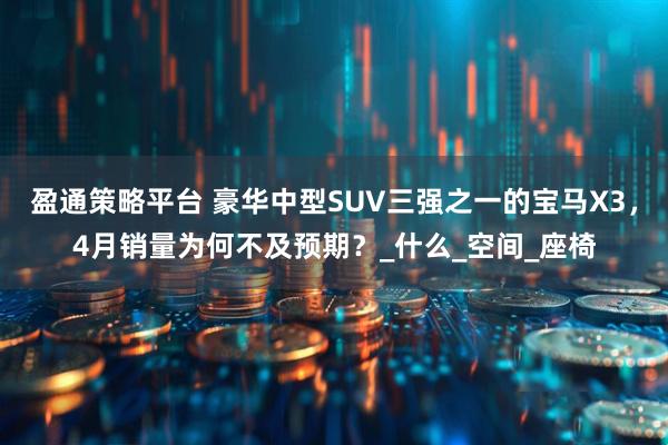 盈通策略平台 豪华中型SUV三强之一的宝马X3，4月销量为何不及预期？_什么_空间_座椅
