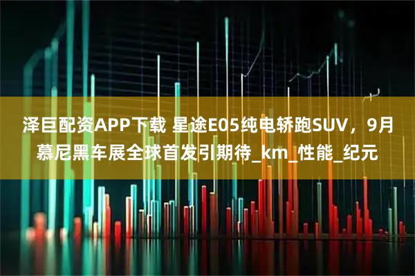 泽巨配资APP下载 星途E05纯电轿跑SUV，9月慕尼黑车展全球首发引期待_km_性能_纪元