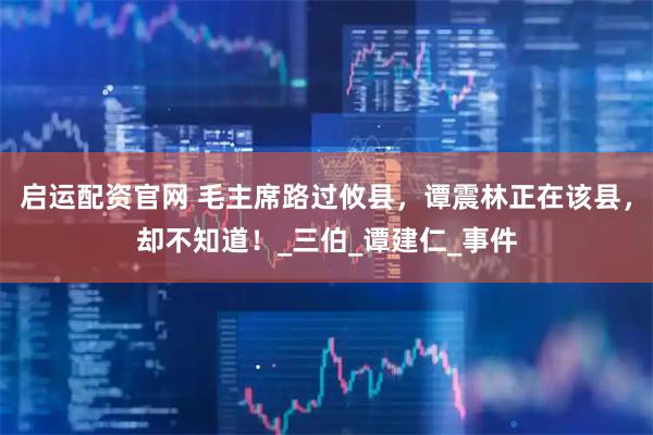 启运配资官网 毛主席路过攸县，谭震林正在该县，却不知道！_三伯_谭建仁_事件