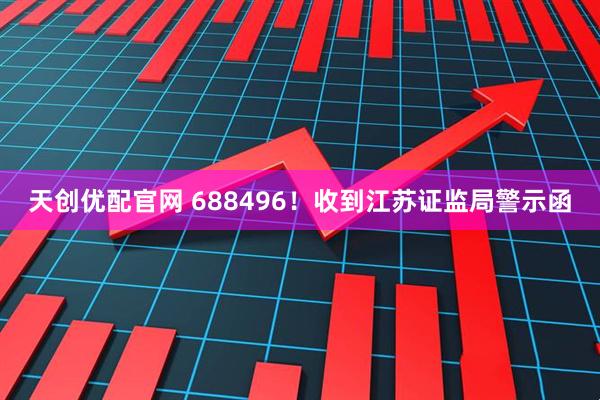 天创优配官网 688496！收到江苏证监局警示函