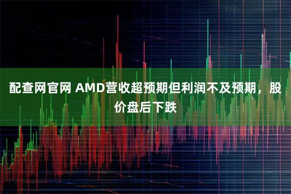配查网官网 AMD营收超预期但利润不及预期，股价盘后下跌
