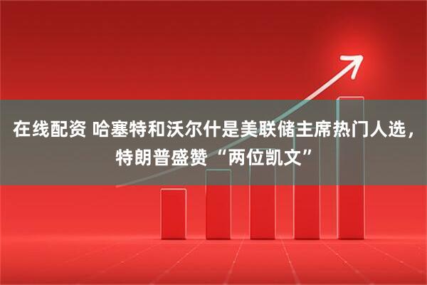 在线配资 哈塞特和沃尔什是美联储主席热门人选，特朗普盛赞 “两位凯文”