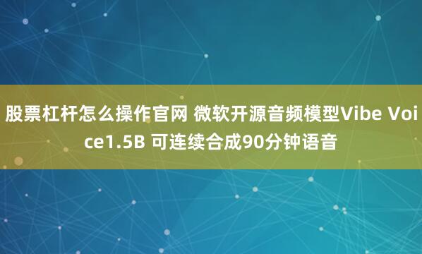 股票杠杆怎么操作官网 微软开源音频模型Vibe Voice1.5B 可连续合成90分钟语音