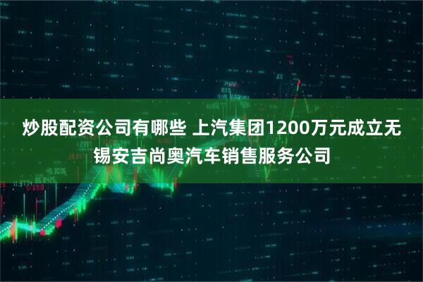 炒股配资公司有哪些 上汽集团1200万元成立无锡安吉尚奥汽车销售服务公司