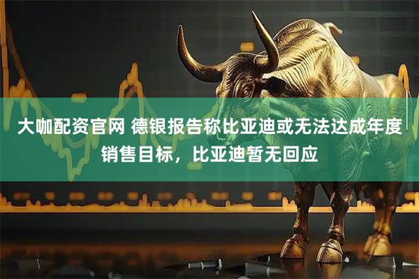 大咖配资官网 德银报告称比亚迪或无法达成年度销售目标，比亚迪暂无回应