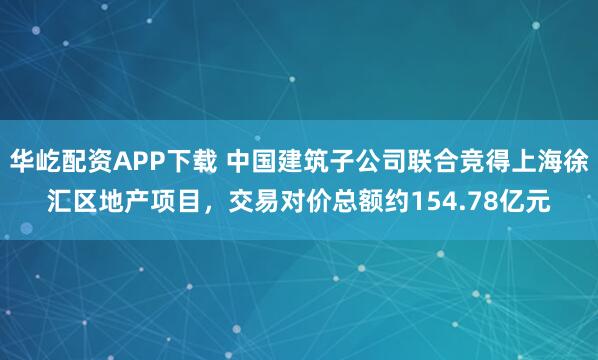 华屹配资APP下载 中国建筑子公司联合竞得上海徐汇区地产项目，交易对价总额约154.78亿元