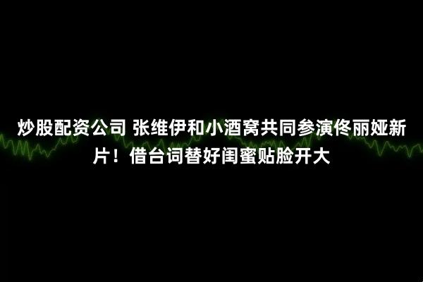 炒股配资公司 张维伊和小酒窝共同参演佟丽娅新片！借台词替好闺蜜贴脸开大