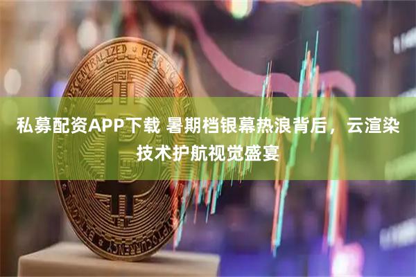 私募配资APP下载 暑期档银幕热浪背后，云渲染技术护航视觉盛宴