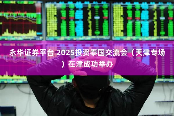 永华证券平台 2025投资泰国交流会（天津专场）在津成功举办