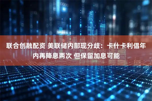 联合创融配资 美联储内部现分歧：卡什卡利倡年内再降息两次 但保留加息可能